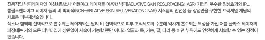 �������� ���Ƿ������� �̻�ȭź�ҳ� ���߱� �������� �̿��� ����(Avlative Skin Resurfacing:ARS) ����� ����� �ӻ�ȿ�� IPL,���޽�����߱� ���������� �� ������(Non-Avlative Skin Rejuvenation:NAR) �ý����� ������ �� �������� ������ �����ų� ������ ���ο� �Ǻ�������Դϴ�. ���ҳ� ���׿� ���������� �����Ǵ� �������ʹ� �޸� �� ���������� �Ǻ� ���������� ���п� ���ϰ� �����Ǵ� Ư���� ���� ��� �۶� �������� ������ ���� ��� �Ǻ�Ÿ�Կ� ������� �ü��� ������ �Ӹ� �ƴ϶� �󱼰� ��, ����, ��, �ٸ� �� � �������� �����ϰ� �ü��� �� �ִ� ������ �ֽ��ϴ�.